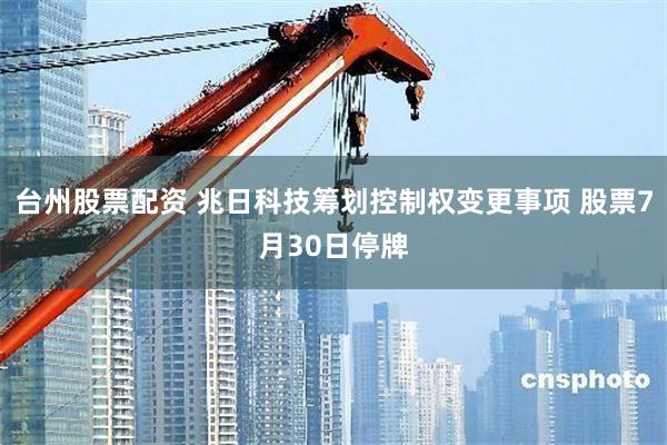 台州股票配资 兆日科技筹划控制权变更事项 股票7月30日停牌