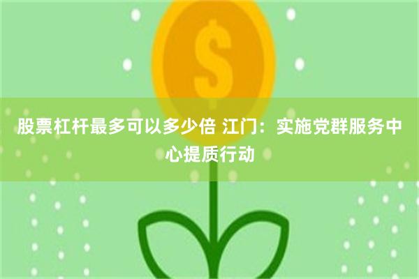 股票杠杆最多可以多少倍 江门：实施党群服务中心提质行动