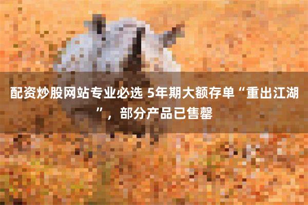 配资炒股网站专业必选 5年期大额存单“重出江湖”，部分产品已售罄
