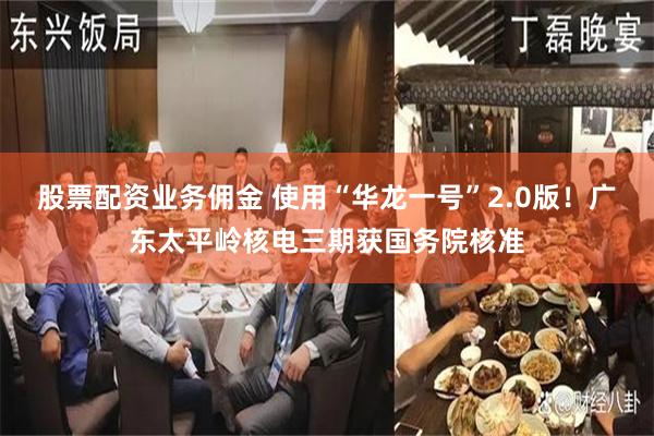 股票配资业务佣金 使用“华龙一号”2.0版！广东太平岭核电三期获国务院核准