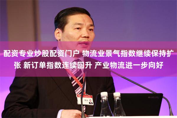 配资专业炒股配资门户 物流业景气指数继续保持扩张 新订单指数连续回升 产业物流进一步向好