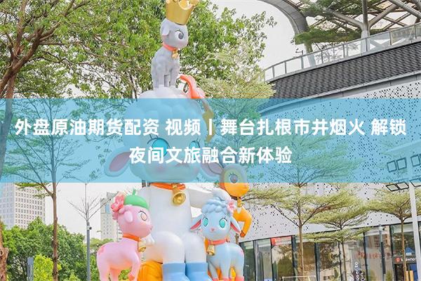 外盘原油期货配资 视频丨舞台扎根市井烟火 解锁夜间文旅融合新体验