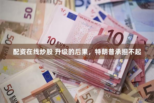 配资在线炒股 升级的后果，特朗普承担不起