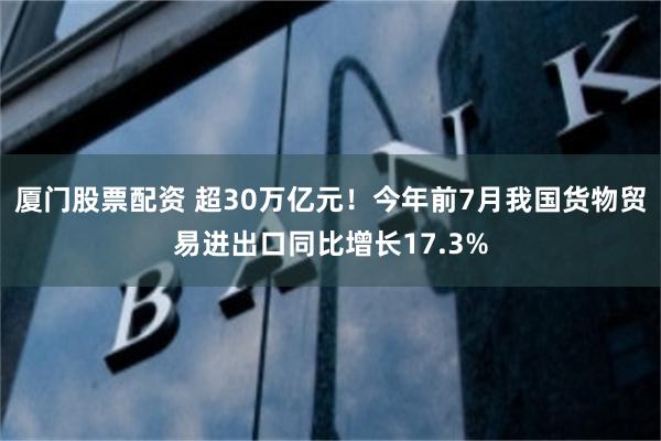 厦门股票配资 超30万亿元！今年前7月我国货物贸易进出口同比增长17.3%