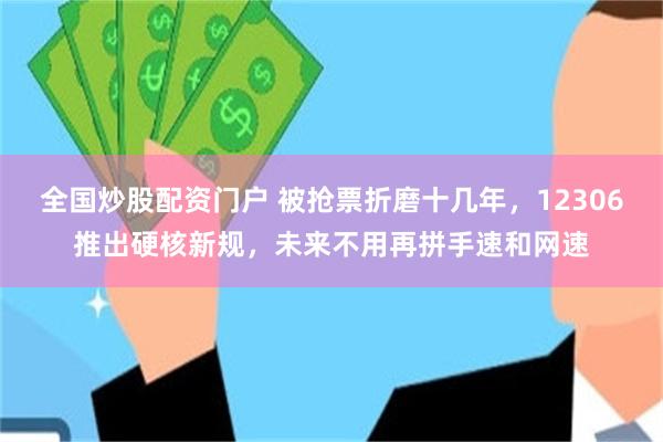 全国炒股配资门户 被抢票折磨十几年，12306推出硬核新规，未来不用再拼手速和网速