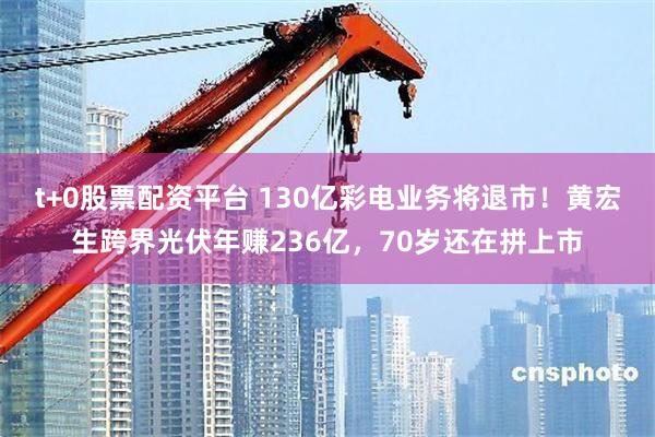 t+0股票配资平台 130亿彩电业务将退市！黄宏生跨界光伏年赚236亿，70岁还在拼上市