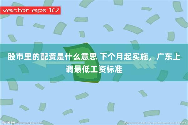 股市里的配资是什么意思 下个月起实施，广东上调最低工资标准