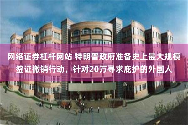 网络证劵杠杆网站 特朗普政府准备史上最大规模签证撤销行动，针对20万寻求庇护的外国人