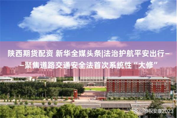 陕西期货配资 新华全媒头条|法治护航平安出行——聚焦道路交通安全法首次系统性“大修”