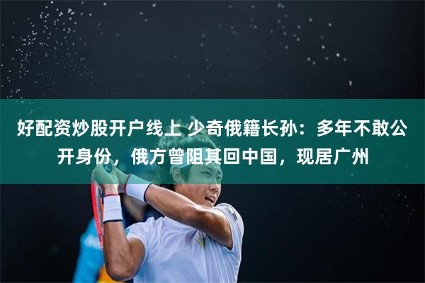 好配资炒股开户线上 少奇俄籍长孙：多年不敢公开身份，俄方曾阻其回中国，现居广州