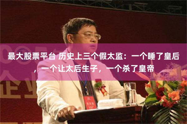 最大股票平台 历史上三个假太监：一个睡了皇后，一个让太后生子，一个杀了皇帝