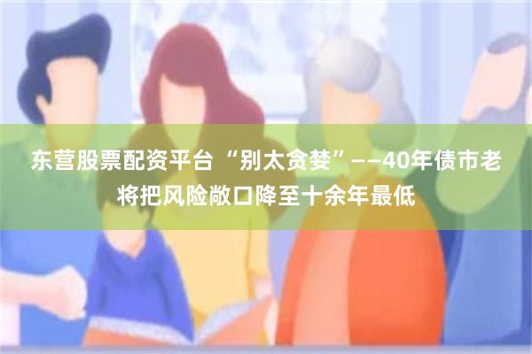 东营股票配资平台 “别太贪婪”——40年债市老将把风险敞口降至十余年最低