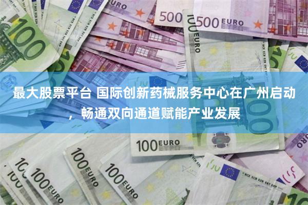 最大股票平台 国际创新药械服务中心在广州启动,畅通双向通道赋能产业发展
