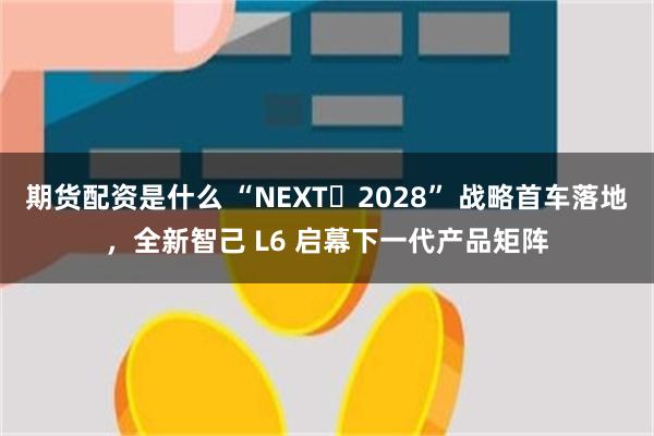 期货配资是什么 “NEXT・2028” 战略首车落地，全新智己 L6 启幕下一代产品矩阵
