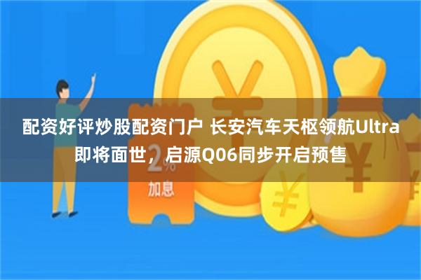 配资好评炒股配资门户 长安汽车天枢领航Ultra即将面世，启源Q06同步开启预售