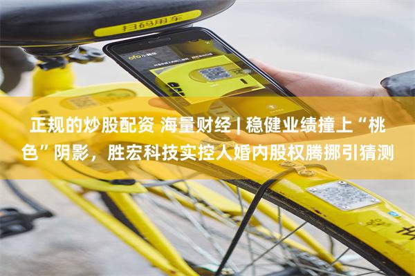 正规的炒股配资 海量财经 | 稳健业绩撞上“桃色”阴影，胜宏科技实控人婚内股权腾挪引猜测