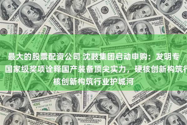 最大的股票配资公司 沈鼓集团启动申购：发明专利超三百、国家级奖项诠释国产装备顶尖实力，硬核创新构筑行业护城河