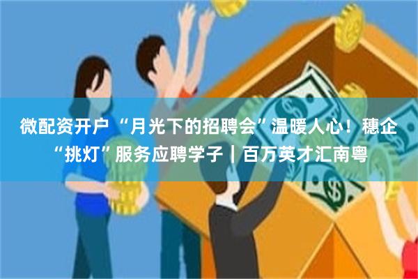 微配资开户 “月光下的招聘会”温暖人心！穗企“挑灯”服务应聘学子｜百万英才汇南粤