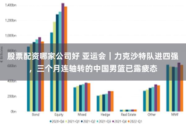 股票配资哪家公司好 亚运会｜力克沙特队进四强，三个月连轴转的中国男篮已露疲态