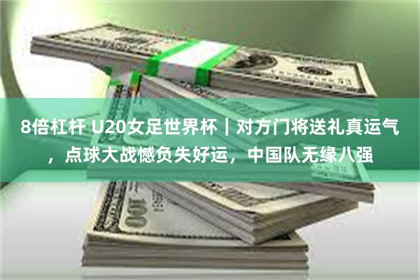 8倍杠杆 U20女足世界杯｜对方门将送礼真运气，点球大战憾负失好运，中国队无缘八强