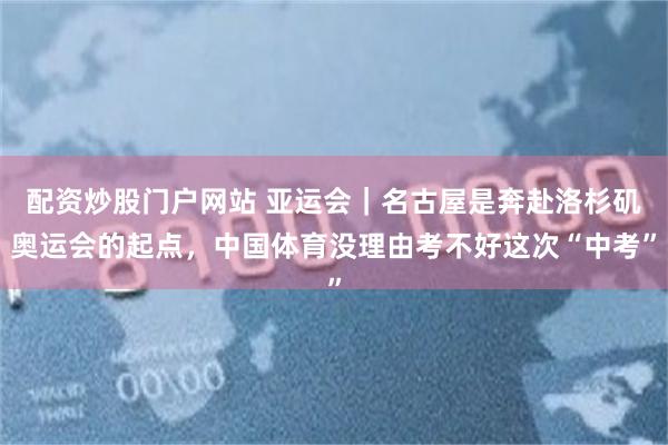 配资炒股门户网站 亚运会|名古屋是奔赴洛杉矶奥运会的起点,中国体育没理由考不好这次“中考”