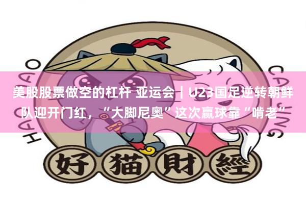 美股股票做空的杠杆 亚运会｜U23国足逆转朝鲜队迎开门红，“大脚尼奥”这次赢球靠“啃老”