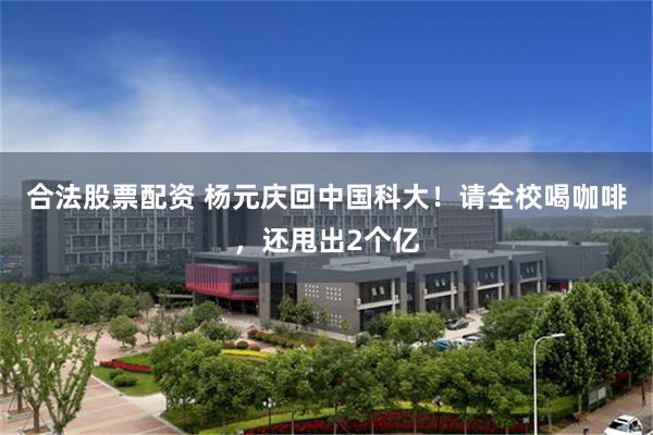 合法股票配资 杨元庆回中国科大！请全校喝咖啡，还甩出2个亿