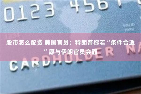 股市怎么配资 美国官员：特朗普称若“条件合适”愿与伊朗官员会面