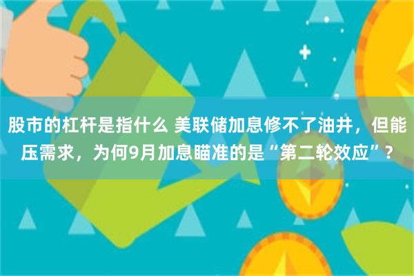 股市的杠杆是指什么 美联储加息修不了油井，但能压需求，为何9月加息瞄准的是“第二轮效应”？