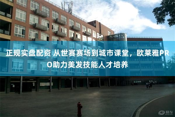 正规实盘配资 从世赛赛场到城市课堂，欧莱雅PRO助力美发技能人才培养