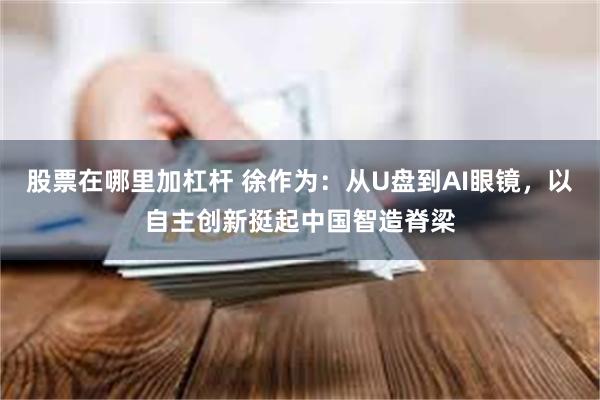 股票在哪里加杠杆 徐作为：从U盘到AI眼镜，以自主创新挺起中国智造脊梁
