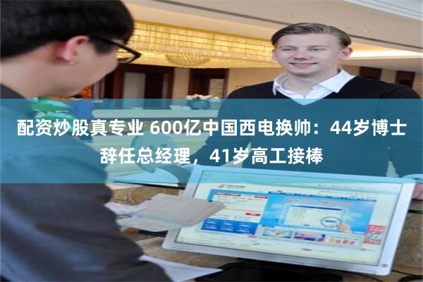 配资炒股真专业 600亿中国西电换帅：44岁博士辞任总经理，41岁高工接棒