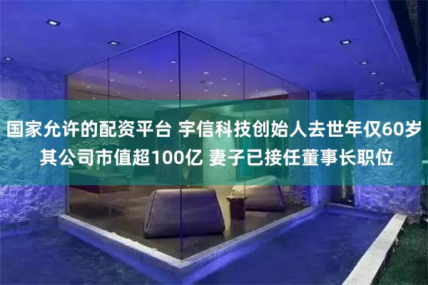 国家允许的配资平台 宇信科技创始人去世年仅60岁 其公司市值超100亿 妻子已接任董事长职位
