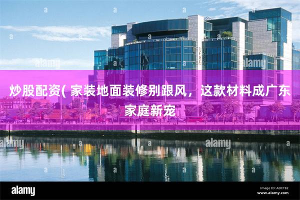 炒股配资( 家装地面装修别跟风，这款材料成广东家庭新宠