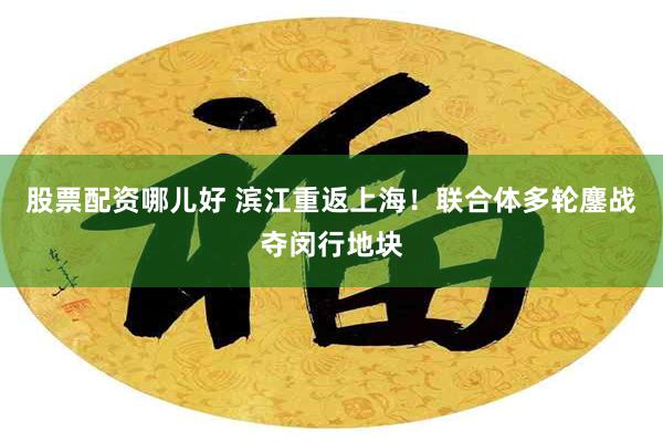 股票配资哪儿好 滨江重返上海!联合体多轮鏖战夺闵行地块