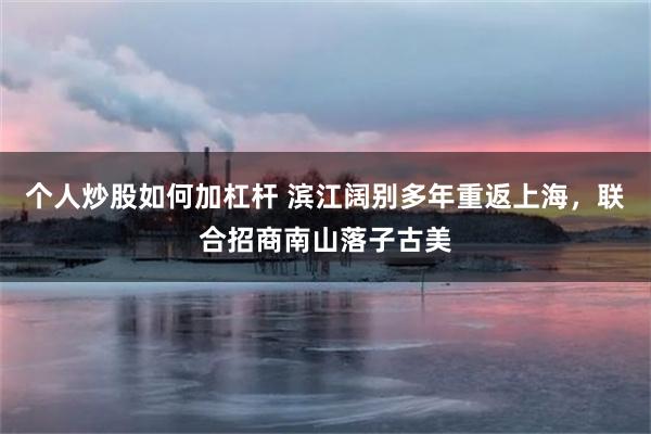 个人炒股如何加杠杆 滨江阔别多年重返上海，联合招商南山落子古美