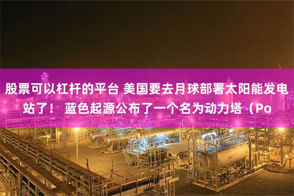 股票可以杠杆的平台 美国要去月球部署太阳能发电站了！ 蓝色起源公布了一个名为动力塔（Po