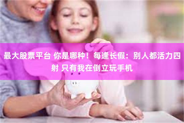 最大股票平台 你是哪种！每逢长假：别人都活力四射 只有我在倒立玩手机