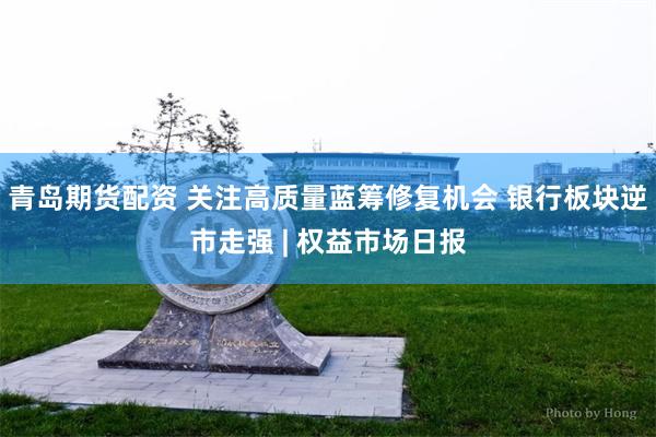 青岛期货配资 关注高质量蓝筹修复机会 银行板块逆市走强 | 权益市场日报