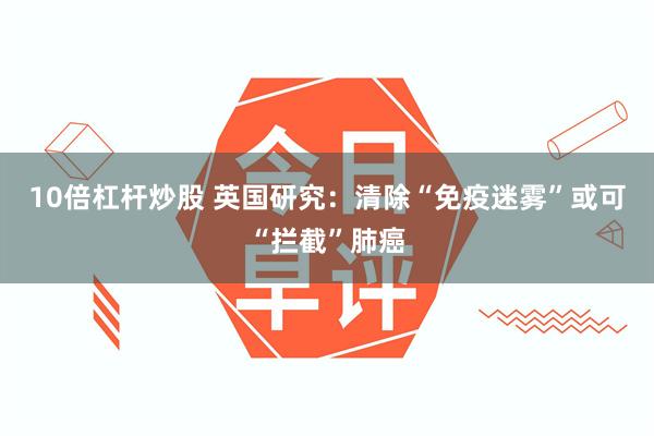 10倍杠杆炒股 英国研究：清除“免疫迷雾”或可“拦截”肺癌