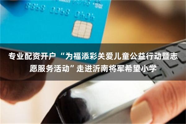 专业配资开户 “为福添彩关爱儿童公益行动暨志愿服务活动”走进沂南将军希望小学