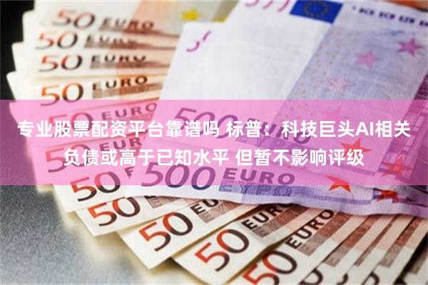 专业股票配资平台靠谱吗 标普：科技巨头AI相关负债或高于已知水平 但暂不影响评级