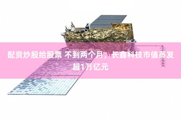 配资炒股给股票 不到两个月，长鑫科技市值蒸发超1万亿元
