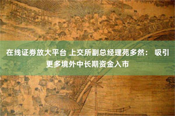 在线证劵放大平台 上交所副总经理苑多然： 吸引更多境外中长期资金入市