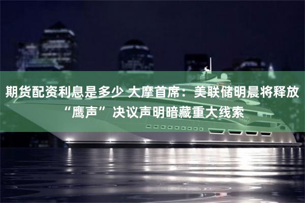 期货配资利息是多少 大摩首席:美联储明晨将释放“鹰声” 决议声明暗藏重大线索