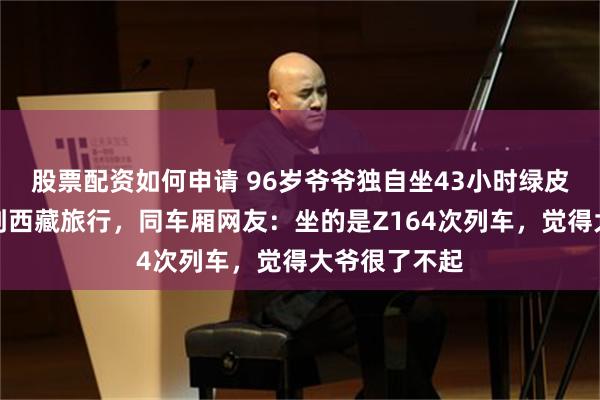 股票配资如何申请 96岁爷爷独自坐43小时绿皮火车从江苏到西藏旅行，同车厢网友：坐的是Z164次列车，觉得大爷很了不起